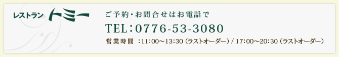 ご予約・お問合せはお電話で TEL：0776-53-3080 営業時間 ：11：00～13：30 （ラストオーダー） / 17：00～20：30 （ラストオーダー） 