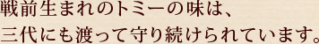 戦前生まれのトミーの味は、三代に渡って守り続けられています。