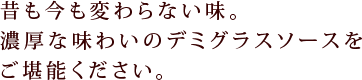 昔も今も変わらない味。濃厚な味わいのデミグラスソースをご堪能ください。