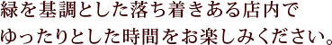 緑を基調とした落ち着きある店内でゆったりとした時間をお楽しみください。